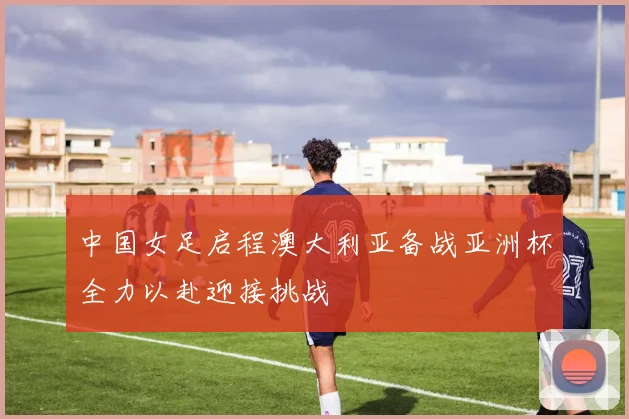 中国女足启程澳大利亚备战亚洲杯全力以赴迎接挑战