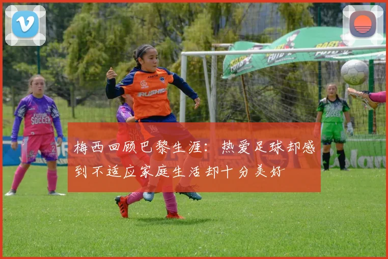 梅西回顾巴黎生涯：热爱足球却感到不适应家庭生活却十分美好