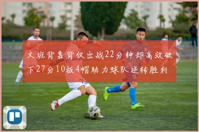 文班背靠背仅出战22分钟却高效砍下27分10板4帽助力球队逆转胜利