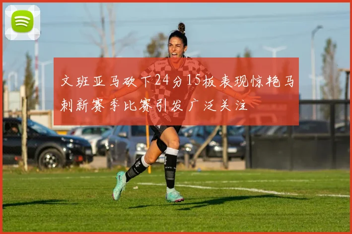 文班亚马砍下24分15板表现惊艳马刺新赛季比赛引发广泛关注