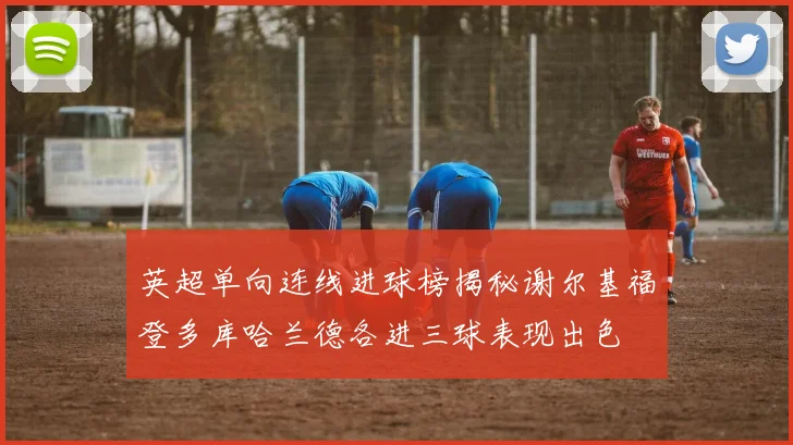 英超单向连线进球榜揭秘谢尔基福登多库哈兰德各进三球表现出色