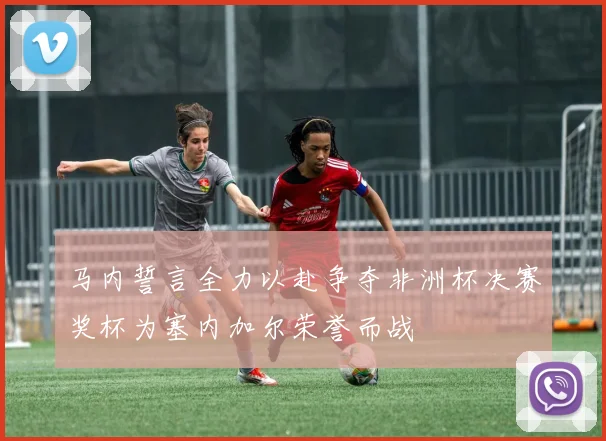 马内誓言全力以赴争夺非洲杯决赛奖杯为塞内加尔荣誉而战