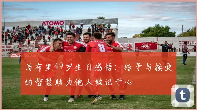 马布里49岁生日感悟：给予与接受的智慧助力他人铭记于心