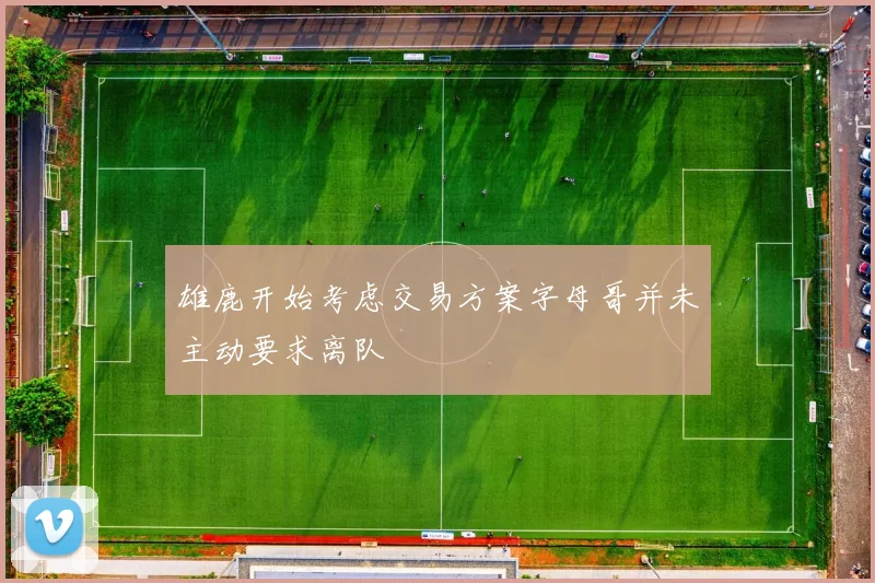 雄鹿开始考虑交易方案字母哥并未主动要求离队