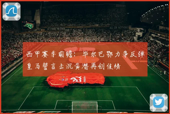 西甲赛季前瞻：毕尔巴鄂力争反弹皇马誓言击沉黄潜再创佳绩