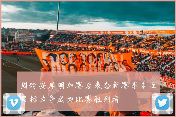 周玲安库明加赛后表态新赛季专注目标力争成为比赛胜利者