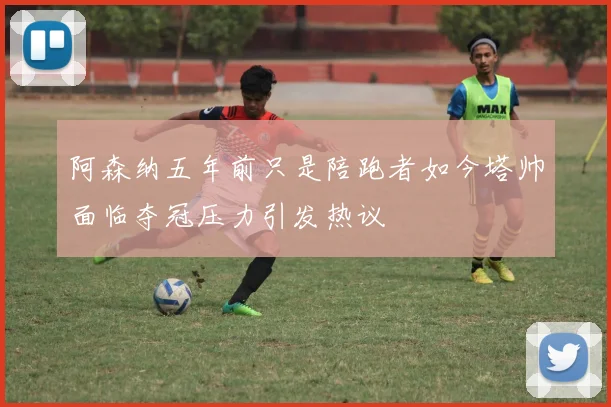 阿森纳五年前只是陪跑者如今塔帅面临夺冠压力引发热议