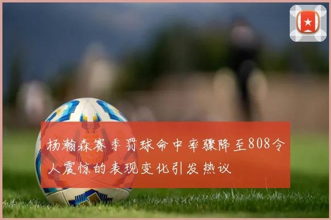杨瀚森赛季罚球命中率骤降至808令人震惊的表现变化引发热议