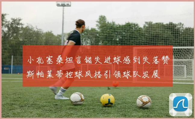 小孔塞桑坦言错失进球感到失落赞斯帕莱蒂控球风格引领球队发展