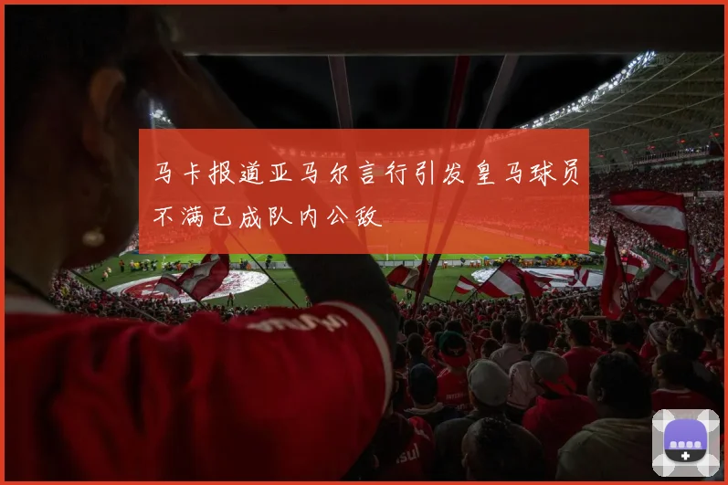 马卡报道亚马尔言行引发皇马球员不满已成队内公敌