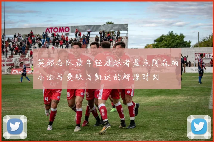 英超各队最年轻进球者盘点阿森纳小法与曼联马凯达的辉煌时刻