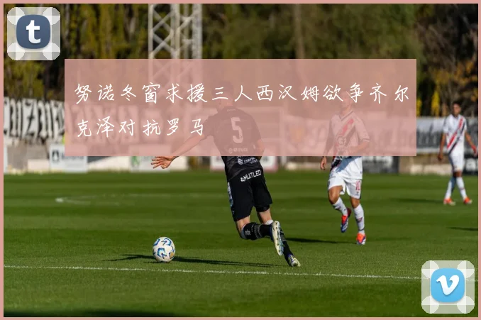 努诺冬窗求援三人西汉姆欲争齐尔克泽对抗罗马
