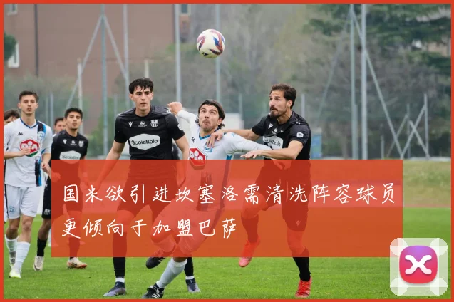 国米欲引进坎塞洛需清洗阵容球员更倾向于加盟巴萨