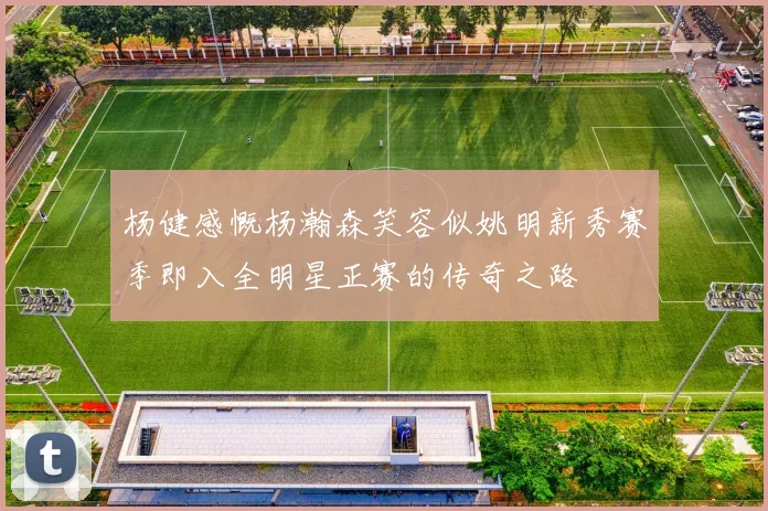 杨健感慨杨瀚森笑容似姚明新秀赛季即入全明星正赛的传奇之路
