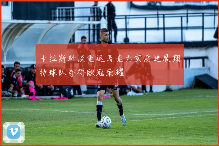 卡拉斯科谈重返马竞无实质进展期待球队夺得欧冠荣耀