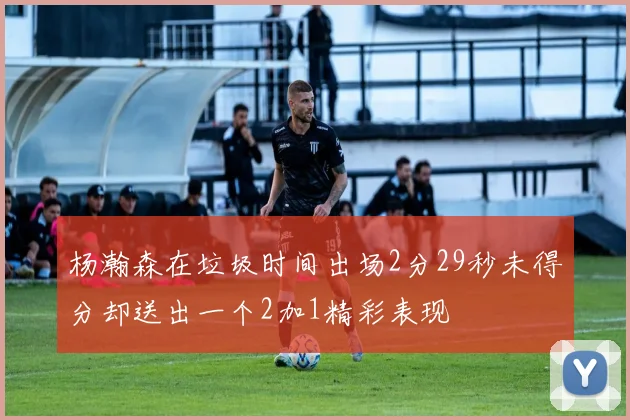 杨瀚森在垃圾时间出场2分29秒未得分却送出一个2加1精彩表现