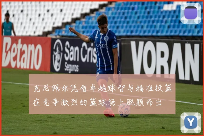 克尼佩尔凭借卓越球智与精准投篮在竞争激烈的篮球场上脱颖而出