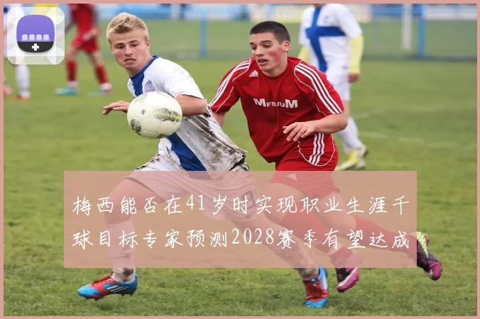 梅西能否在41岁时实现职业生涯千球目标专家预测2028赛季有望达成