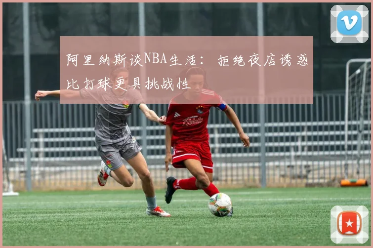 阿里纳斯谈NBA生活：拒绝夜店诱惑比打球更具挑战性