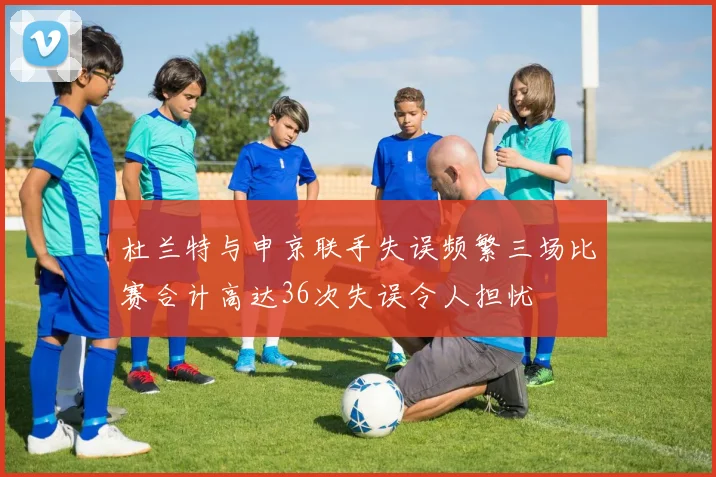 杜兰特与申京联手失误频繁三场比赛合计高达36次失误令人担忧