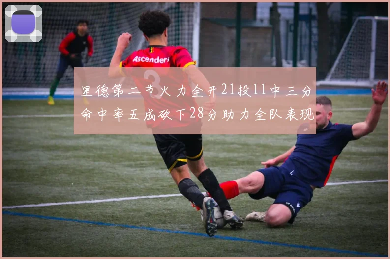 里德第二节火力全开21投11中三分命中率五成砍下28分助力全队表现出色